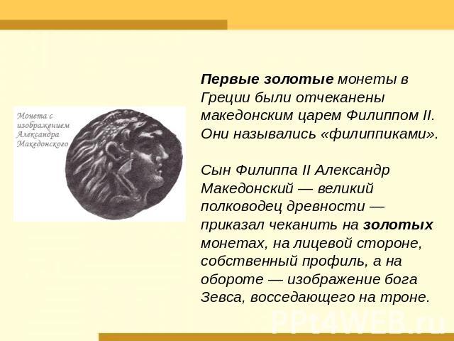 Первые золотые монеты в Греции были отчеканены македонским царем Филиппом II. Они назывались «филиппиками». Сын Филиппа II Александр Македонский — великий полководец древности — приказал чеканить на золотых монетах, на лицевой стороне, собственный п…