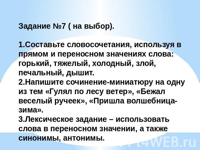 Задание №7 ( на выбор). 1.Составьте словосочетания, используя в прямом и переносном значениях слова: горький, тяжелый, холодный, злой, печальный, дышит.2.Напишите сочинение-миниатюру на одну из тем «Гулял по лесу ветер», «Бежал веселый ручеек», «При…