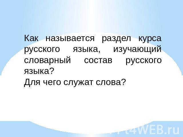Как называется раздел курса русского языка, изучающий словарный состав русского языка?Для чего служат слова?