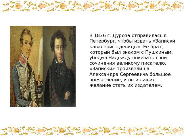 В 1836 г. Дурова отправилась в Петербург, чтобы издать «Записки кавалерист-девицы». Ее брат, который был знаком с Пушкиным, убедил Надежду показать свои сочинения великому писателю. «Записки» произвели на Александра Сергеевича большое впечатление, и…