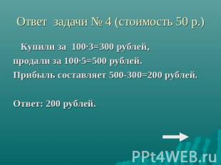 Ответ задачи № 4 (стоимость 50 р.)Купили за 100·3=300 рублей,продали за 100·5=50