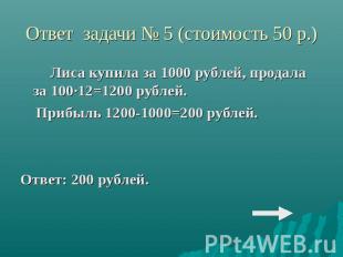Ответ задачи № 5 (стоимость 50 р.)Лиса купила за 1000 рублей, продала за 100·12=