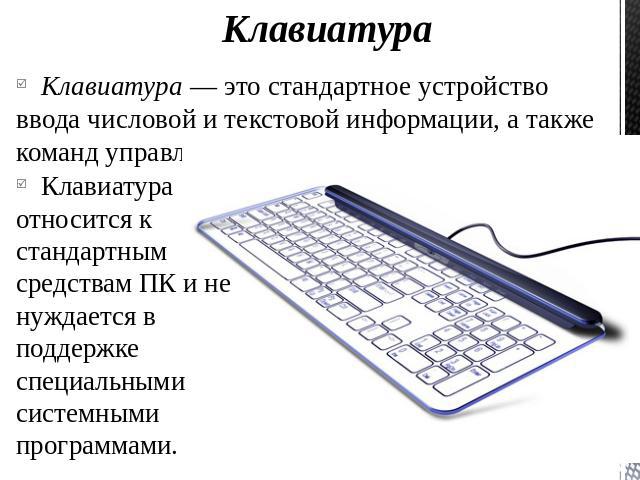 КлавиатураКлавиатура — это стандартное устройство ввода числовой и текстовой информации, а также команд управления.Клавиатура относится к стандартным средствам ПК и не нуждается в поддержке специальными системными программами.