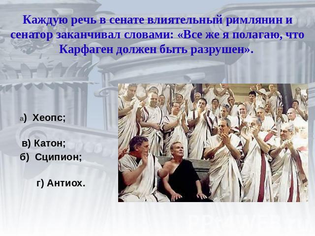 Каждую речь в сенате влиятельный римлянин и сенатор заканчивал словами: «Все же я полагаю, что Карфаген должен быть разрушен». а) Хеопс; в) Катон; б) Сципион; г) Антиох.