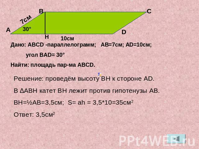 Дано: АВСD -параллелограмм; АВ=7см; АD=10см; угол ВАD= 30°Найти: площадь пар-ма АВСD.Решение: проведём высоту ВН к стороне АD.В ∆АВН катет ВН лежит против гипотенузы АВ.ВН=½АВ=3,5см; S= ah = 3,5*10=35см2Ответ: 3,5см2