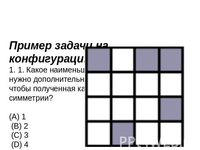 Пример задачи на конфигурацию1. 1. Какое наименьшее количество клеток нужно дополнительно закрасить в квадрате, чтобы полученная картинка имела центр симметрии? (А) 1 (В) 2 (С) 3 (D) 4 (E) 5