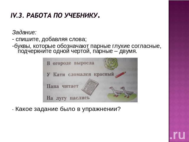 IV.3. Работа по учебнику.Задание:- спишите, добавляя слова;-буквы, которые обозначают парные глухие согласные, подчеркните одной чертой, парные – двумя.- Какое задание было в упражнении?