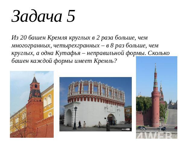 Задача 5Из 20 башен Кремля круглых в 2 раза больше, чем многогранных, четырехгранных – в 8 раз больше, чем круглых, а одна Кутафья – неправильной формы. Сколько башен каждой формы имеет Кремль?