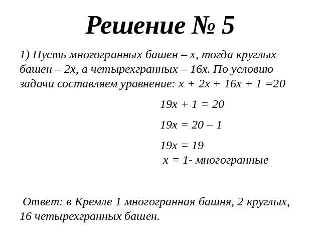 Решение № 51) Пусть многогранных башен – х, тогда круглых башен – 2х, а четырехгранных – 16х. По условию задачи составляем уравнение: х + 2х + 16х + 1 =20 19х + 1 = 20 19х = 20 – 1 19х = 19 х = 1- многогранные Ответ: в Кремле 1 многогранная башня, 2…