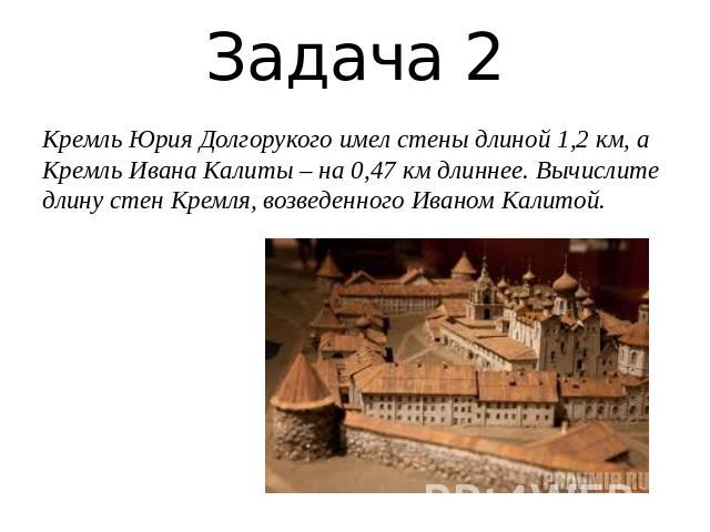 Задача 2Кремль Юрия Долгорукого имел стены длиной 1,2 км, а Кремль Ивана Калиты – на 0,47 км длиннее. Вычислите длину стен Кремля, возведенного Иваном Калитой.