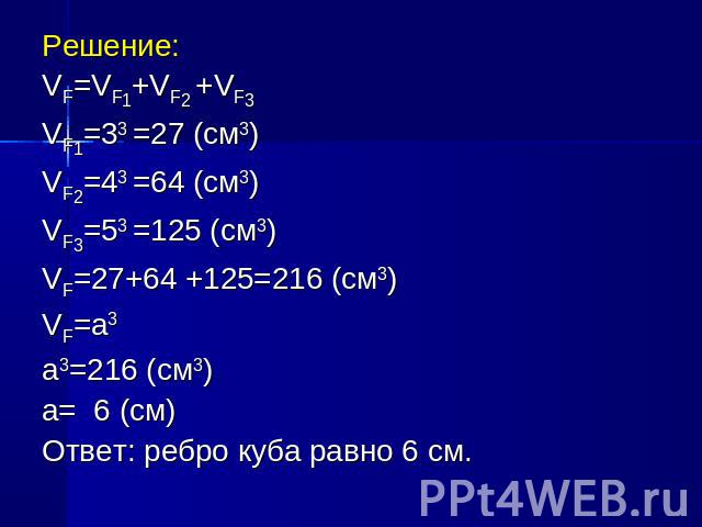 Решение:Решение:VF=VF1+VF2 +VF3VF1=33 =27 (см3)VF2=43 =64 (см3)VF3=53 =125 (см3)VF=27+64 +125=216 (см3)VF=а3а3=216 (см3)а= 6 (см)Ответ: ребро куба равно 6 см.