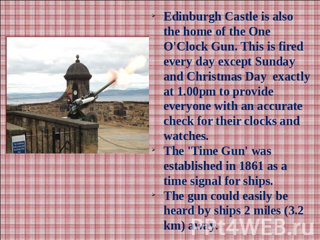Edinburgh Castle is also the home of the One O'Clock Gun. This is fired every day except Sunday and Christmas Day exactly at 1.00pm to provide everyone with an accurate check for their clocks and watches.The 'Time Gun' was established in 1861 as a t…