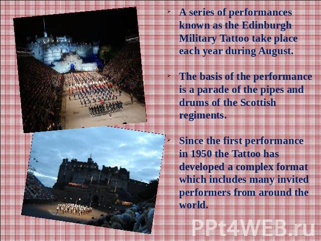 A series of performances known as the Edinburgh Military Tattoo take place each year during August. The basis of the performance is a parade of the pipes and drums of the Scottish regiments.Since the first performance in 1950 the Tattoo has develope…