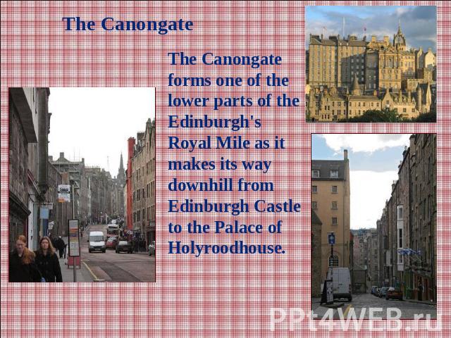 The CanongateThe Canongate forms one of the lower parts of the Edinburgh's Royal Mile as it makes its way downhill from Edinburgh Castle to the Palace of Holyroodhouse.