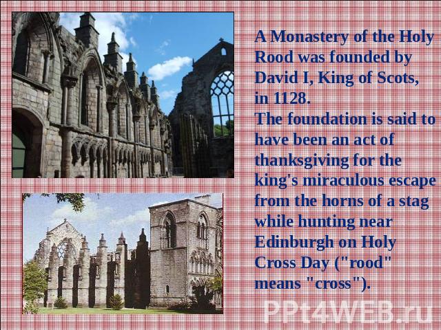 A Monastery of the Holy Rood was founded by David I, King of Scots, in 1128.The foundation is said to have been an act of thanksgiving for the king's miraculous escape from the horns of a stag while hunting near Edinburgh on Holy Cross Day (