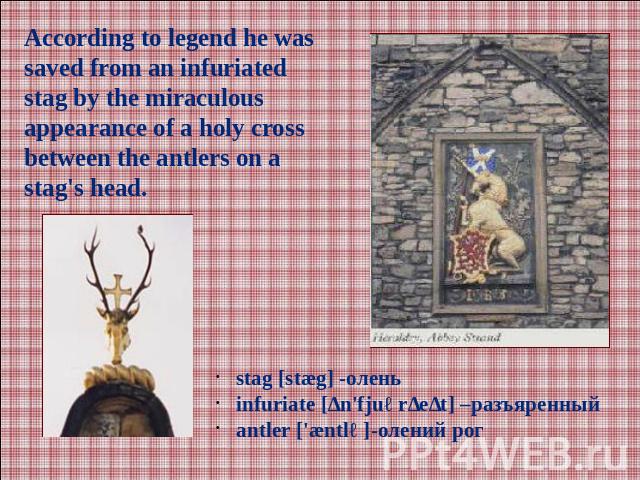 According to legend he was saved from an infuriated stag by the miraculous appearance of a holy cross between the antlers on a stag's head.stag [stæg] -оленьinfuriate [ɪn'fjuərɪeɪt] –разъяренныйаntler ['æntlə]-олений рог