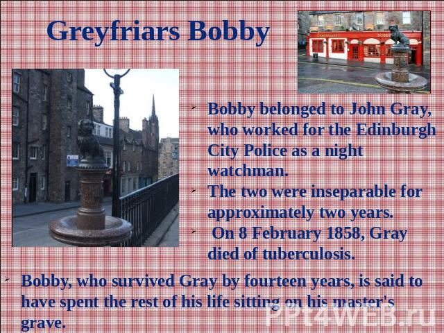 Greyfriars BobbyBobby belonged to John Gray, who worked for the Edinburgh City Police as a night watchman. The two were inseparable for approximately two years. On 8 February 1858, Gray died of tuberculosis. Bobby, who survived Gray by fourteen year…