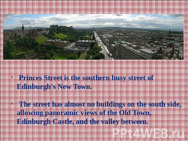 Princes Street is the southern busy street of Edinburgh's New Town. The street has almost no buildings on the south side, allowing panoramic views of the Old Town, Edinburgh Castle, and the valley between.