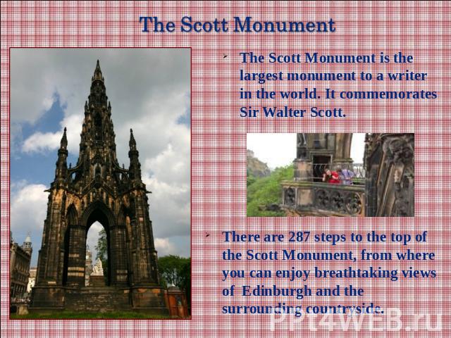 The Scott Monument is the largest monument to a writer in the world. It commemorates Sir Walter Scott.There are 287 steps to the top of the Scott Monument, from where you can enjoy breathtaking views of Edinburgh and the surrounding countryside.