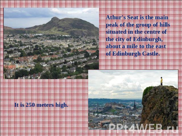 Athur's Seat is the main peak of the group of hills situated in the centre of the city of Edinburgh, about a mile to the east of Edinburgh Castle.It is 250 meters high.