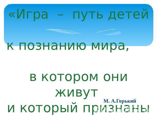 «Игра – путь детей к познанию мира, в котором они живут и который признаны изменить». М. А.Горький