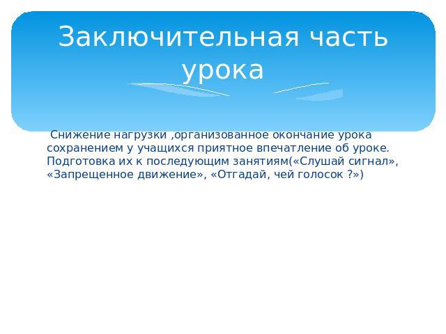 Заключительная часть урока Снижение нагрузки ,организованное окончание урока сохранением у учащихся приятное впечатление об уроке. Подготовка их к последующим занятиям(«Слушай сигнал», «Запрещенное движение», «Отгадай, чей голосок ?»)