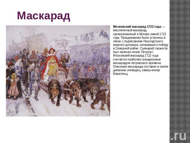 МаскарадыМосковский маскарад 1722 года — масленичный маскарад, организованный в Москве зимой 1722 года. Празднования были устроены в связи с подписанием Ништадтского мирного договора, означавшего победу в Северной войне. Сценарий торжеств был написа…