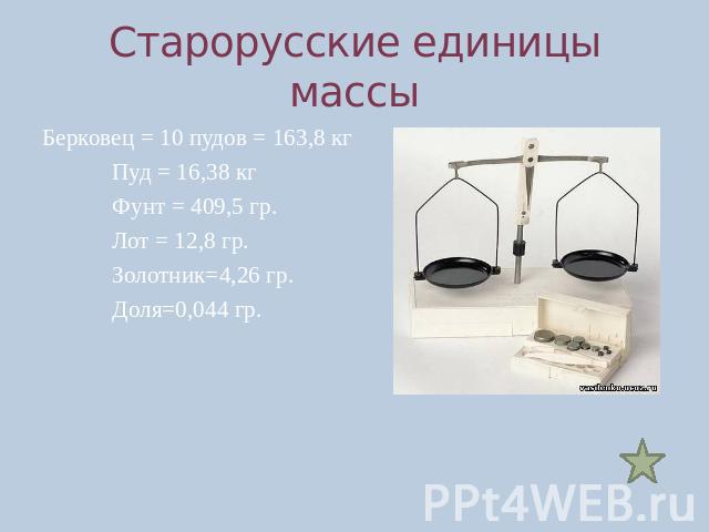 Старорусские единицы массыБерковец = 10 пудов = 163,8 кгПуд = 16,38 кгФунт = 409,5 гр.Лот = 12,8 гр.Золотник=4,26 гр.Доля=0,044 гр.