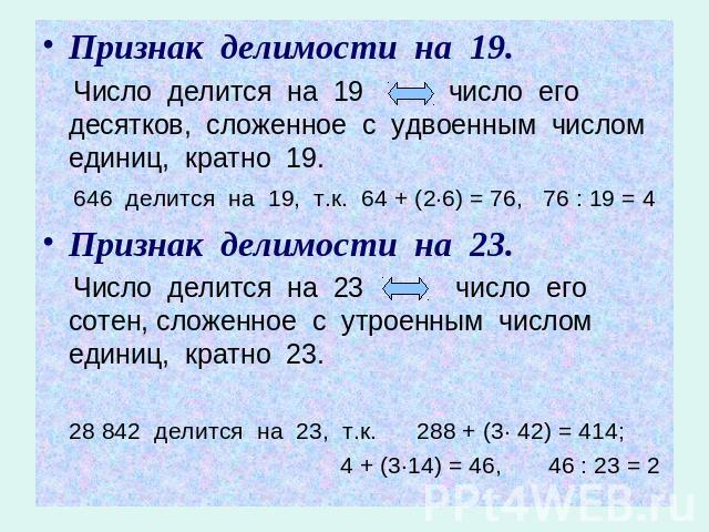 Признак делимости на 19. Число делится на 19 число его десятков, сложенное с удвоенным числом единиц, кратно 19. 646 делится на 19, т.к. 64 + (2·6) = 76, 76 : 19 = 4Признак делимости на 23. Число делится на 23 число его сотен, сложенное с утроенным …