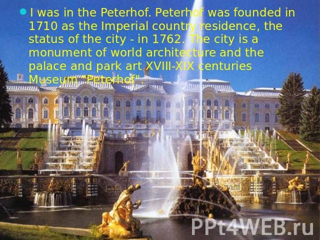 I was in the Peterhof. Peterhof was founded in 1710 as the Imperial country residence, the status of the city - in 1762. The city is a monument of world architecture and the palace and park art XVIII-XIX centuries Museum "Peterhof".