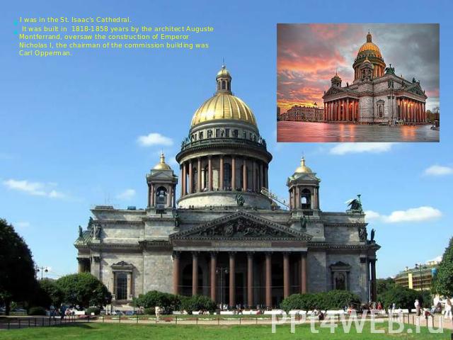 I was in the St. Isaac's Cathedral. It was built in 1818-1858 years by the architect Auguste Montferrand, oversaw the construction of Emperor Nicholas I, the chairman of the commission building was Carl Opperman.