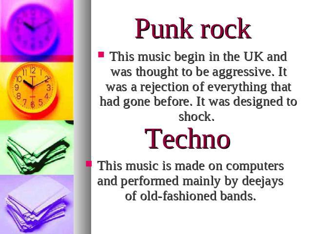 Punk rockThis music begin in the UK and was thought to be aggressive. It was a rejection of everything that had gone before. It was designed to shock. TechnoThis music is made on computers and performed mainly by deejays of old-fashioned bands.