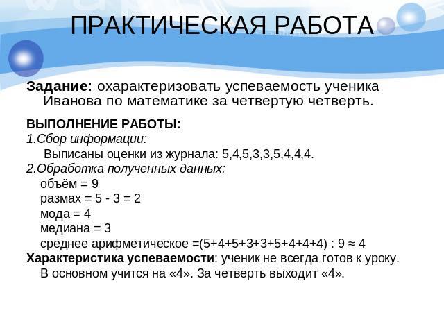 ПРАКТИЧЕСКАЯ РАБОТАЗадание: охарактеризовать успеваемость ученика Иванова по математике за четвертую четверть.ВЫПОЛНЕНИЕ РАБОТЫ:1.Сбор информации: Выписаны оценки из журнала: 5,4,5,3,3,5,4,4,4.2.Обработка полученных данных: объём = 9 размах = 5 - 3 …