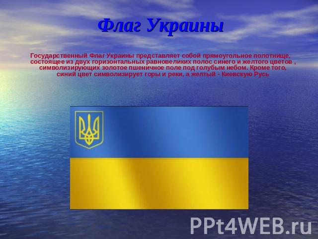 Флаг Украины Государственный Флаг Украины представляет собой прямоугольное полотнище, состоящее из двух горизонтальных равновеликих полос синего и желтого цветов , символизирующих золотое пшеничное поле под голубым небом. Кроме того, синий цвет симв…