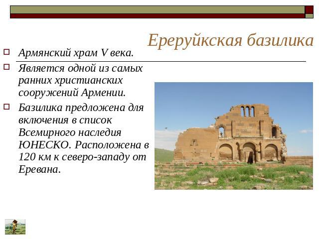 Ереруйкская базилика Армянский храм V века. Является одной из самых ранних христианских сооружений Армении. Базилика предложена для включения в список Всемирного наследия ЮНЕСКО. Расположена в 120 км к северо-западу от Еревана.