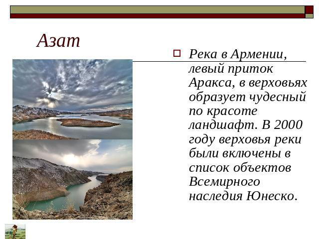 Азат Река в Армении, левый приток Аракса, в верховьях образует чудесный по красоте ландшафт. В 2000 году верховья реки были включены в список объектов Всемирного наследия Юнеско.