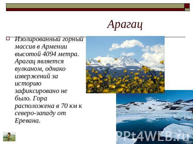 Арагац Изолированный горный массив в Армении высотой 4094 метра. Арагац является вулканом, однако извержений за историю зафиксировано не было. Гора расположена в 70 км к северо-западу от Еревана.
