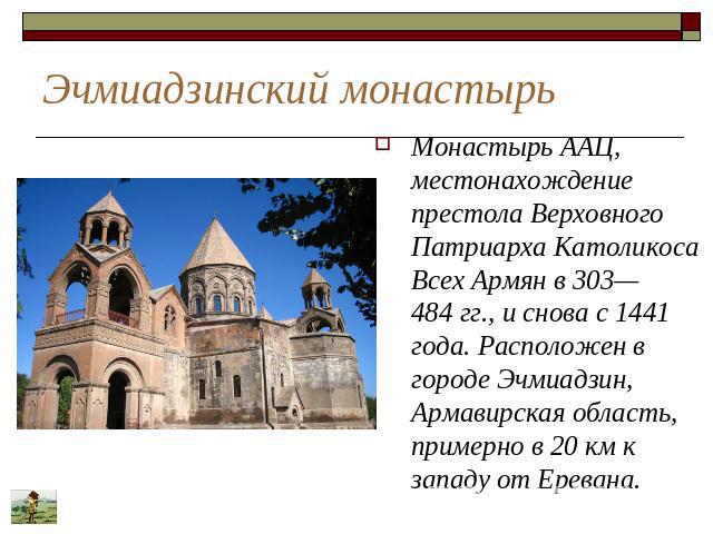 Эчмиадзинский монастырь Монастырь ААЦ, местонахождение престола Верховного Патриарха Католикоса Всех Армян в 303—484 гг., и снова с 1441 года. Расположен в городе Эчмиадзин, Армавирская область, примерно в 20 км к западу от Еревана.