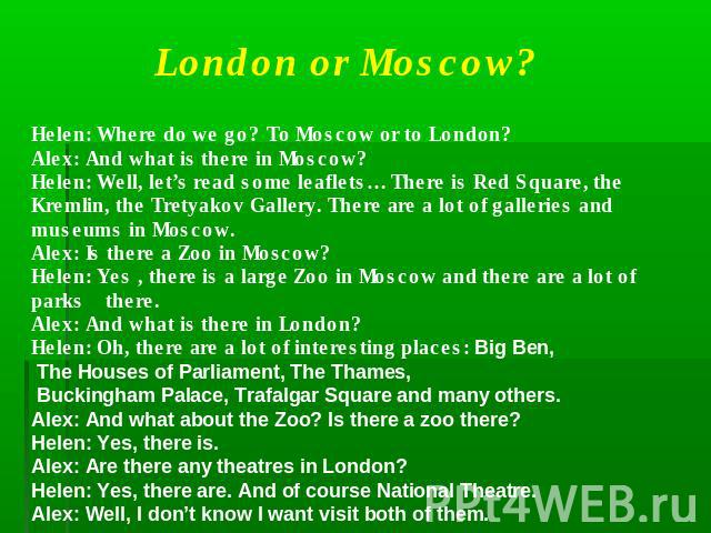 London or Moscow?Helen: Where do we go? To Moscow or to London?Alex: And what is there in Moscow?Helen: Well, let’s read some leaflets… There is Red Square, the Kremlin, the Tretyakov Gallery. There are a lot of galleries and museums in Moscow.Alex:…