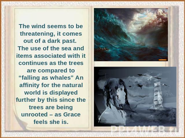 The wind seems to be threatening, it comes out of a dark past. The use of the sea and items associated with it continues as the trees are compared to “falling as whales” An affinity for the natural world is displayed further by this since the trees …