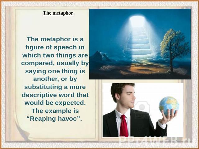 The metaphor is a figure of speech in which two things are compared, usually by saying one thing is another, or by substituting a more descriptive word that would be expected. The example is “Reaping havoc”.