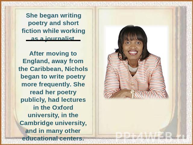 She began writing poetry and short fiction while working as a journalist.After moving to England, away from the Caribbean, Nichols began to write poetry more frequently. She read her poetry publicly, had lectures in the Oxford university, in the Cam…