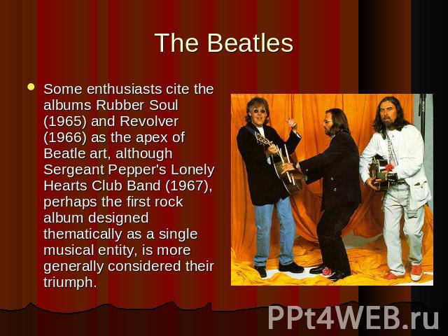 Some enthusiasts cite the albums Rubber Soul (1965) and Revolver (1966) as the apex of Beatle art, although Sergeant Pepper's Lonely Hearts Club Band (1967), perhaps the first rock album designed thematically as a single musical entity, is more gene…