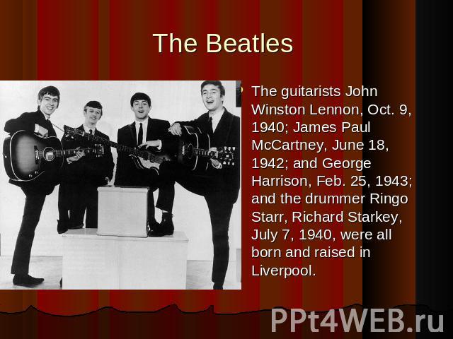 The Beatles The guitarists John Winston Lennon, Oct. 9, 1940; James Paul McCartney, June 18, 1942; and George Harrison, Feb. 25, 1943; and the drummer Ringo Starr, Richard Starkey, July 7, 1940, were all born and raised in Liverpool.