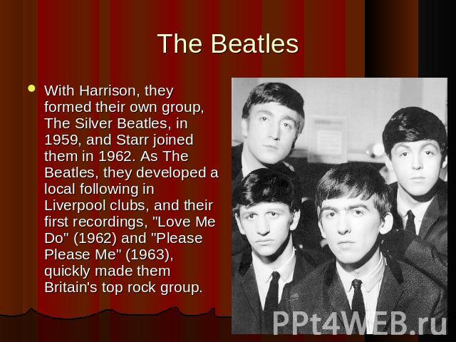 The BeatlesWith Harrison, they formed their own group, The Silver Beatles, in 1959, and Starr joined them in 1962. As The Beatles, they developed a local following in Liverpool clubs, and their first recordings, 