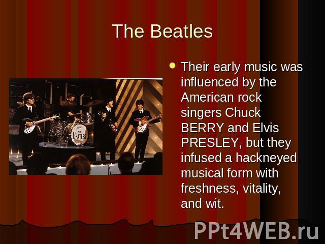 The BeatlesTheir early music was influenced by the American rock singers Chuck BERRY and Elvis PRESLEY, but they infused a hackneyed musical form with freshness, vitality, and wit.