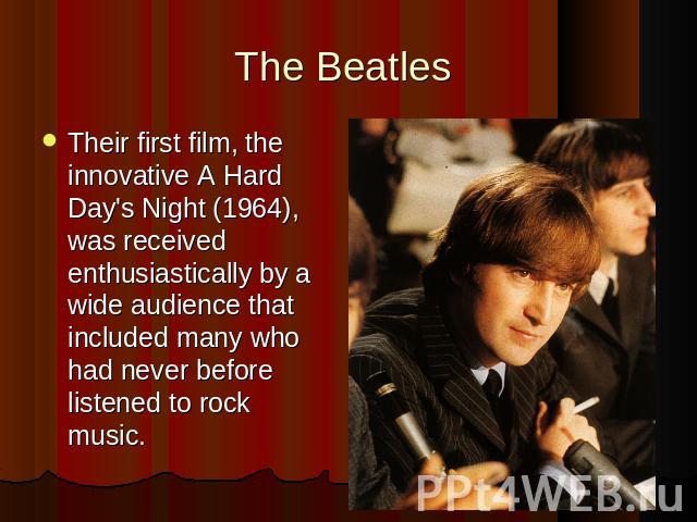 The Beatles Their first film, the innovative A Hard Day's Night (1964), was received enthusiastically by a wide audience that included many who had never before listened to rock music.