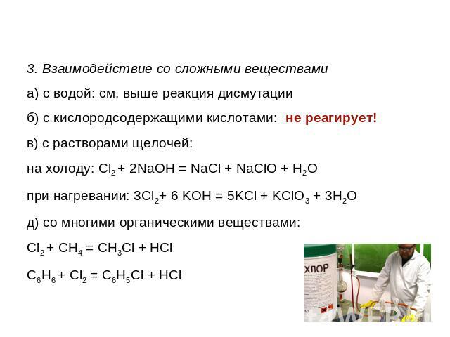 3. Взаимодействие со сложными веществамиа) с водой: см. выше реакция дисмутацииб) с кислородсодержащими кислотами: не реагирует!в) с растворами щелочей:на холоду: Cl2 + 2NaOH = NaCl + NaClO + H2Oпри нагревании: 3Cl2+ 6 KOH = 5KCl + KClO3 + 3H2Oд) со…
