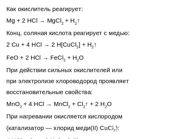 Как окислитель реагирует:Mg + 2 HCl → MgCl2 + H2↑Конц. соляная кислота реагирует с медью:2 Cu + 4 HCl → 2 H[CuCl2] + H2↑FeO + 2 HCl → FeCl2 + H2OПри действии сильных окислителей или при электролизе хлороводород проявляет восстановительные свойства:M…