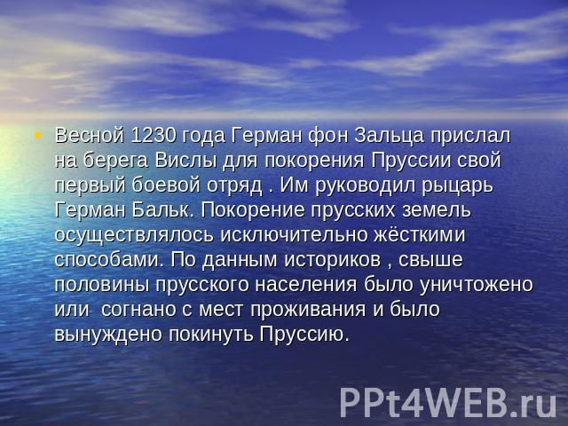 Весной 1230 года Герман фон Зальца прислал на берега Вислы для покорения Пруссии свой первый боевой отряд . Им руководил рыцарь Герман Бальк. Покорение прусских земель осуществлялось исключительно жёсткими способами. По данным историков , свыше поло…